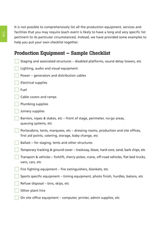 It is not possible to comprehensively list all the production equipment, services and
facilities that you may require (each event is likely to have a long and very specific list
pertinent to its particular circumstances). Instead, we have provided some examples to
help you put your own checklist together.
Production Equipment – Sample Checklist
Staging and associated structures – disabled platforms, sound delay towers, etc
Lighting, audio and visual equipment
Power – generators and distribution cables
Electrical supplies
Fuel
Cable covers and ramps
Plumbing supplies
Joinery supplies
Barriers, ropes & stakes, etc – front of stage, perimeter, no-go areas,
queuing systems, etc
Portacabins, tents, marquees, etc – dressing rooms, production and site offices,
first aid points, catering, storage, baby change, etc
Ballast – for staging, tents and other structures
Temporary tracking & ground cover – trackway, blaze, hard core, sand, bark chips, etc
Transport & vehicles – forklift, cherry picker, crane, off-road vehicles, flat bed trucks,
vans, cars, etc
Fire fighting equipment – fire extinguishers, blankets, etc
Sports specific equipment – timing equipment, photo finish, hurdles, batons, etc
Refuse disposal – bins, skips, etc
Other plant hire
On site office equipment – computer, printer, admin supplies, etc
114
 