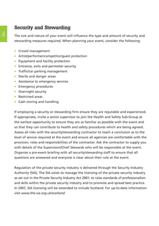Security and Stewarding
The size and nature of your event will influence the type and amount of security and
stewarding measures required. When planning your event, consider the following:
> Crowd management
> Artist/performer/competitor/guest protection
> Equipment and facility protection
> Entrance, exits and perimeter security
> Traffic/car parking management
> Sterile and danger areas
> Assistance to emergency services
> Emergency procedures
> Overnight security
> Restricted areas
> Cash storing and handling
If employing a security or stewarding firm ensure they are reputable and experienced.
If appropriate, invite a senior supervisor to join the Health and Safety Sub-Group at
the earliest opportunity to ensure they are as familiar as possible with the event and
so that they can contribute to health and safety procedures which are being agreed.
Assess all risks with the security/stewarding contractor to reach a conclusion as to the
level of service required at the event and ensure all agencies are comfortable with the
provision, roles and responsibilities of the contractor. Ask the contractor to supply you
with details of the Supervisors/Chief Stewards who will be responsible at the event.
Organise a pre-event briefing with all security/stewarding staff to ensure that all
questions are answered and everyone is clear about their role at the event.
Regulation of the private security industry is delivered through the Security Industry
Authority (SIA). The SIA exists to manage the licensing of the private security industry
as set out in the Private Security Industry Act 2001; to raise standards of professionalism
and skills within the private security industry and to promote and spread best practice.
In 2007, SIA licensing will be extended to include Scotland. For up-to-date information
visit www.the-sia.org.uk/scotland
142
 