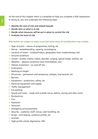 At the end of this chapter there is a template to help you complete a Risk Assessment.
In doing so, you will undertake the following steps:
1. Identify the area of risk and related hazards
2. Decide who or what is at risk
3. Decide what measures will be put in place to control the risk
4. Evaluate the level of risk
Risk factors are unique to every event but some areas of consideration may include:
> Type of event – nature of programme, timing, etc
> Venue – seated/standing, capacity, access/egress
> Location of event – outdoor/indoor, geography (near roads/railways, etc)
> Ground conditions
> Crowd – profile, history, habits, disorder, surging, special needs, welfare, etc
> Weather – adverse conditions (very hot/cold/wet, etc)
> Vehicle movement – on and off site
> Contractors
> Working at height
> Structures – permanent and temporary, collapse, trip hazards, etc
> Barriers
> Equipment – production, safety, etc
> Electrical equipment and supply
> Traffic management
> Car parking
> Sound and noise – inside and outside venue, before, during and after event
> Pyrotechnics
> Fire
> Explosion
> Terrorism
> Emergency announcements
> Security – audience, staff, venue, cash handling, etc
> Drugs – anti-doping, audience profile, etc
> Animals
> High profile artists, dignitaries, VIPs
144
 