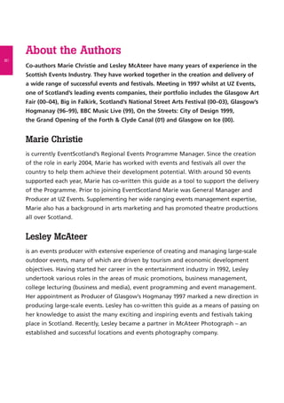 About the Authors
Co-authors Marie Christie and Lesley McAteer have many years of experience in the
Scottish Events Industry. They have worked together in the creation and delivery of
a wide range of successful events and festivals. Meeting in 1997 whilst at UZ Events,
one of Scotland’s leading events companies, their portfolio includes the Glasgow Art
Fair (00–04), Big in Falkirk, Scotland’s National Street Arts Festival (00–03), Glasgow’s
Hogmanay (96–99), BBC Music Live (99), On the Streets: City of Design 1999,
the Grand Opening of the Forth & Clyde Canal (01) and Glasgow on Ice (00).
Marie Christie
is currently EventScotland’s Regional Events Programme Manager. Since the creation
of the role in early 2004, Marie has worked with events and festivals all over the
country to help them achieve their development potential. With around 50 events
supported each year, Marie has co-written this guide as a tool to support the delivery
of the Programme. Prior to joining EventScotland Marie was General Manager and
Producer at UZ Events. Supplementing her wide ranging events management expertise,
Marie also has a background in arts marketing and has promoted theatre productions
all over Scotland.
Lesley McAteer
is an events producer with extensive experience of creating and managing large-scale
outdoor events, many of which are driven by tourism and economic development
objectives. Having started her career in the entertainment industry in 1992, Lesley
undertook various roles in the areas of music promotions, business management,
college lecturing (business and media), event programming and event management.
Her appointment as Producer of Glasgow’s Hogmanay 1997 marked a new direction in
producing large-scale events. Lesley has co-written this guide as a means of passing on
her knowledge to assist the many exciting and inspiring events and festivals taking
place in Scotland. Recently, Lesley became a partner in McAteer Photograph – an
established and successful locations and events photography company.
ii
 