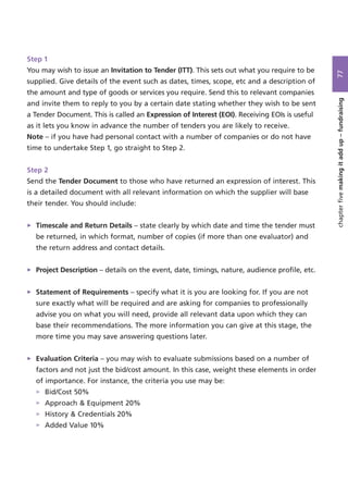 Step 1
You may wish to issue an Invitation to Tender (ITT). This sets out what you require to be
supplied. Give details of the event such as dates, times, scope, etc and a description of
the amount and type of goods or services you require. Send this to relevant companies
and invite them to reply to you by a certain date stating whether they wish to be sent
a Tender Document. This is called an Expression of Interest (EOI). Receiving EOIs is useful
as it lets you know in advance the number of tenders you are likely to receive.
Note – if you have had personal contact with a number of companies or do not have
time to undertake Step 1, go straight to Step 2.
Step 2
Send the Tender Document to those who have returned an expression of interest. This
is a detailed document with all relevant information on which the supplier will base
their tender. You should include:
> Timescale and Return Details – state clearly by which date and time the tender must
be returned, in which format, number of copies (if more than one evaluator) and
the return address and contact details.
> Project Description – details on the event, date, timings, nature, audience profile, etc.
> Statement of Requirements – specify what it is you are looking for. If you are not
sure exactly what will be required and are asking for companies to professionally
advise you on what you will need, provide all relevant data upon which they can
base their recommendations. The more information you can give at this stage, the
more time you may save answering questions later.
> Evaluation Criteria – you may wish to evaluate submissions based on a number of
factors and not just the bid/cost amount. In this case, weight these elements in order
of importance. For instance, the criteria you use may be:
> Bid/Cost 50%
> Approach & Equipment 20%
> History & Credentials 20%
> Added Value 10%
77chapterfivemakingitaddup–fundraising
 