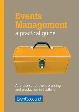 Events Management a practical guide
                                                                      Events
                                                                      Management
                                                                      a practical guide




                                                                      A reference for event planning
5th Floor, Ocean Point One
                                                                      and production in Scotland
94 Ocean Drive
Edinburgh EH6 6JH

Email: info@eventscotland.org
Tel: +44 (0)131 472 2313

www.eventscotland.org
 
