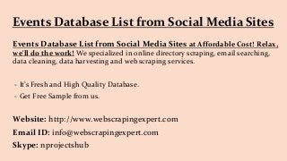 Events Database List from Social Media Sites
Events Database List from Social Media Sites at Affordable Cost! Relax,
we'll do the work! We specialized in online directory scraping, email searching,
data cleaning, data harvesting and web scraping services.
- It’s Fresh and High Quality Database.
- Get Free Sample from us.
Website: http://www.webscrapingexpert.com
Email ID: info@webscrapingexpert.com
Skype: nprojectshub
 