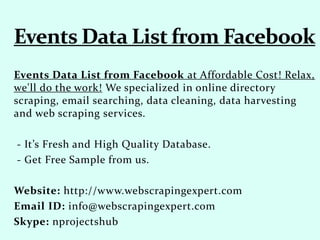 Events Data List from Facebook at Affordable Cost! Relax,
we'll do the work! We specialized in online directory
scraping, email searching, data cleaning, data harvesting
and web scraping services.
- It’s Fresh and High Quality Database.
- Get Free Sample from us.
Website: http://www.webscrapingexpert.com
Email ID: info@webscrapingexpert.com
Skype: nprojectshub
 