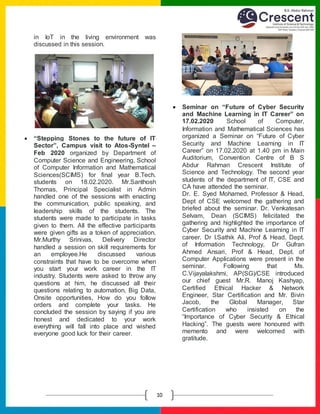 E
10
in IoT in the living environment was
discussed in this session.
 “Stepping Stones to the future of IT
Sector”, Campus visit to Atos-Syntel –
Feb 2020 organized by Department of
Computer Science and Engineering, School
of Computer Information and Mathematical
Sciences(SCIMS) for final year B.Tech.
students on 18.02.2020. Mr.Santhosh
Thomas, Principal Specialist in Admin
handled one of the sessions with enacting
the communication, public speaking, and
leadership skills of the students. The
students were made to participate in tasks
given to them. All the effective participants
were given gifts as a token of appreciation.
Mr.Murthy Srinivas, Delivery Director
handled a session on skill requirements for
an employee.He discussed various
constraints that have to be overcome when
you start your work career in the IT
industry. Students were asked to throw any
questions at him, he discussed all their
questions relating to automation, Big Data,
Onsite opportunities, How do you follow
orders and complete your tasks. He
concluded the session by saying if you are
honest and dedicated to your work
everything will fall into place and wished
everyone good luck for their career.
 Seminar on “Future of Cyber Security
and Machine Learning in IT Career” on
17.02.2020 School of Computer,
Information and Mathematical Sciences has
organized a Seminar on “Future of Cyber
Security and Machine Learning in IT
Career” on 17.02.2020 at 1.40 pm in Main
Auditorium, Convention Centre of B S
Abdur Rahman Crescent Institute of
Science and Technology. The second year
students of the department of IT, CSE and
CA have attended the seminar.
Dr. E. Syed Mohamed, Professor & Head,
Dept of CSE welcomed the gathering and
briefed about the seminar. Dr. Venkatesan
Selvam, Dean (SCIMS) felicitated the
gathering and highlighted the importance of
Cyber Security and Machine Learning in IT
career. Dr I.Sathik Ali, Prof & Head, Dept.
of Information Technology, Dr Gufran
Ahmed Ansari, Prof & Head, Dept. of
Computer Applications were present in the
seminar. Following that Ms.
C.Vijayalakshmi, AP(SG)/CSE introduced
our chief guest Mr.R. Manoj Kashyap,
Certified Ethical Hacker & Network
Engineer, Star Certification and Mr. Bivin
Jacob, the Global Manager, Star
Certification who insisted on the
“Importance of Cyber Security & Ethical
Hacking”. The guests were honoured with
memento and were welcomed with
gratitude.
 