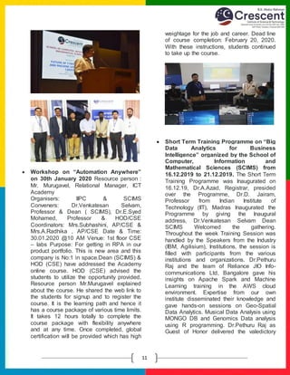 E
11
 Workshop on “Automation Anywhere”
on 30th January 2020 Resource person :
Mr. Murugavel, Relational Manager, ICT
Academy
Organisers: IIPC & SCIMS
Conveners: Dr.Venkatesan Selvam,
Professor & Dean ( SCIMS), Dr.E.Syed
Mohamed, Professor & HOD/CSE
Coordinators: Mrs.Subhashini, AP/CSE &
Mrs.A.Radhika , AP/CSE Date & Time:
30.01.2020 @10 AM Venue: 1st floor CSE
– labs Purpose: For getting in RPA in our
product portfolio. This is new area and this
company is No:1 in space.Dean (SCIMS) &
HOD (CSE) have addressed the Academy
online course. HOD (CSE) advised the
students to utilize the opportunity provided.
Resource person Mr.Murugavel explained
about the course. He shared the web link to
the students for signup and to register the
course. It is the learning path and hence it
has a course package of various time limits.
It takes 12 hours totally to complete the
course package with flexibility anywhere
and at any time. Once completed, global
certification will be provided which has high
weightage for the job and career. Dead line
of course completion: February 20, 2020.
With these instructions, students continued
to take up the course.
 Short Term Training Programme on “Big
Data Analytics for Business
Intelligence” organized by the School of
Computer, Information and
Mathematical Sciences (SCIMS) from
16.12.2019 to 21.12.2019. The Short Term
Training Programme was Inaugurated on
16.12.19, Dr.A.Azad, Registrar, presided
over the Programme, Dr.D. Jairam,
Professor from Indian Institute of
Technology (IIT), Madras Inaugurated the
Programme by giving the Inaugural
address, Dr.Venkatesan Selvam Dean
SCIMS Welcomed the gathering.
Throughout the week Training Session was
handled by the Speakers from the Industry
(IBM, Agilisium), Institutions, the session is
filled with participants from the various
institutions and organizations. Dr.Pethuru
Raj and the team of Reliance JIO Info-
communications Ltd, Bangalore gave his
insights on Apache Spark and Machine
Learning training in the AWS cloud
environment. Expertise from our own
institute disseminated their knowledge and
gave hands-on sessions on Geo-Spatial
Data Analytics. Musical Data Analysis using
MONGO DB and Genomics Data analysis
using R programming. Dr.Pethuru Raj as
Guest of Honor delivered the valedictory
 