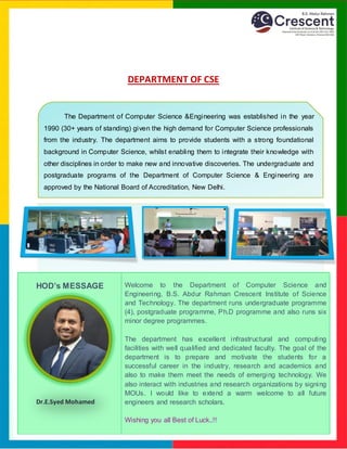 DEPARTMENT OF CSE
The Department of Computer Science &Engineering was established in the year
1990 (30+ years of standing) given the high demand for Computer Science professionals
from the industry. The department aims to provide students with a strong foundational
background in Computer Science, whilst enabling them to integrate their knowledge with
other disciplines in order to make new and innovative discoveries. The undergraduate and
postgraduate programs of the Department of Computer Science & Engineering are
approved by the National Board of Accreditation, New Delhi.
HOD’s MESSAGE Welcome to the Department of Computer Science and
Engineering, B.S. Abdur Rahman Crescent Institute of Science
and Technology. The department runs undergraduate programme
(4), postgraduate programme, Ph.D programme and also runs six
minor degree programmes.
The department has excellent infrastructural and computing
facilities with well qualified and dedicated faculty. The goal of the
department is to prepare and motivate the students for a
successful career in the industry, research and academics and
also to make them meet the needs of emerging technology. We
also interact with industries and research organizations by signing
MOUs. I would like to extend a warm welcome to all future
engineers and research scholars.
Wishing you all Best of Luck..!!
Dr.E.Syed Mohamed
 