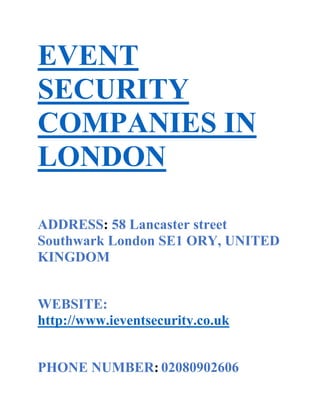 EVENT
SECURITY
COMPANIES IN
LONDON
ADDRESS: 58 Lancaster street
Southwark London SE1 ORY, UNITED
KINGDOM
WEBSITE:
http://www.ieventsecurity.co.uk
PHONE NUMBER: 02080902606

 