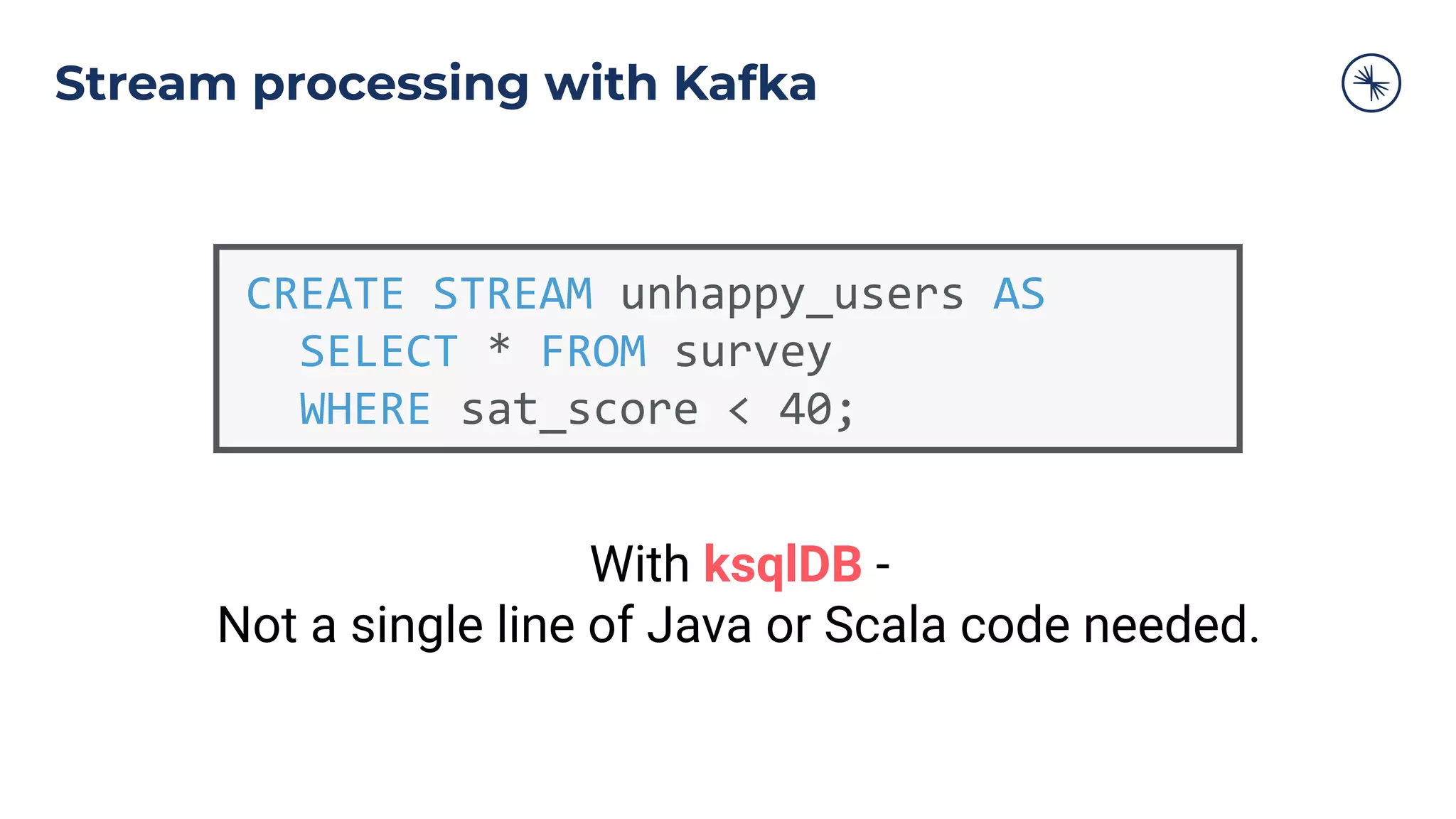 CREATE STREAM unhappy_users AS
SELECT * FROM survey
WHERE sat_score < 40;
With ksqlDB -
Not a single line of Java or Scala code needed.
Stream processing with Kafka
 