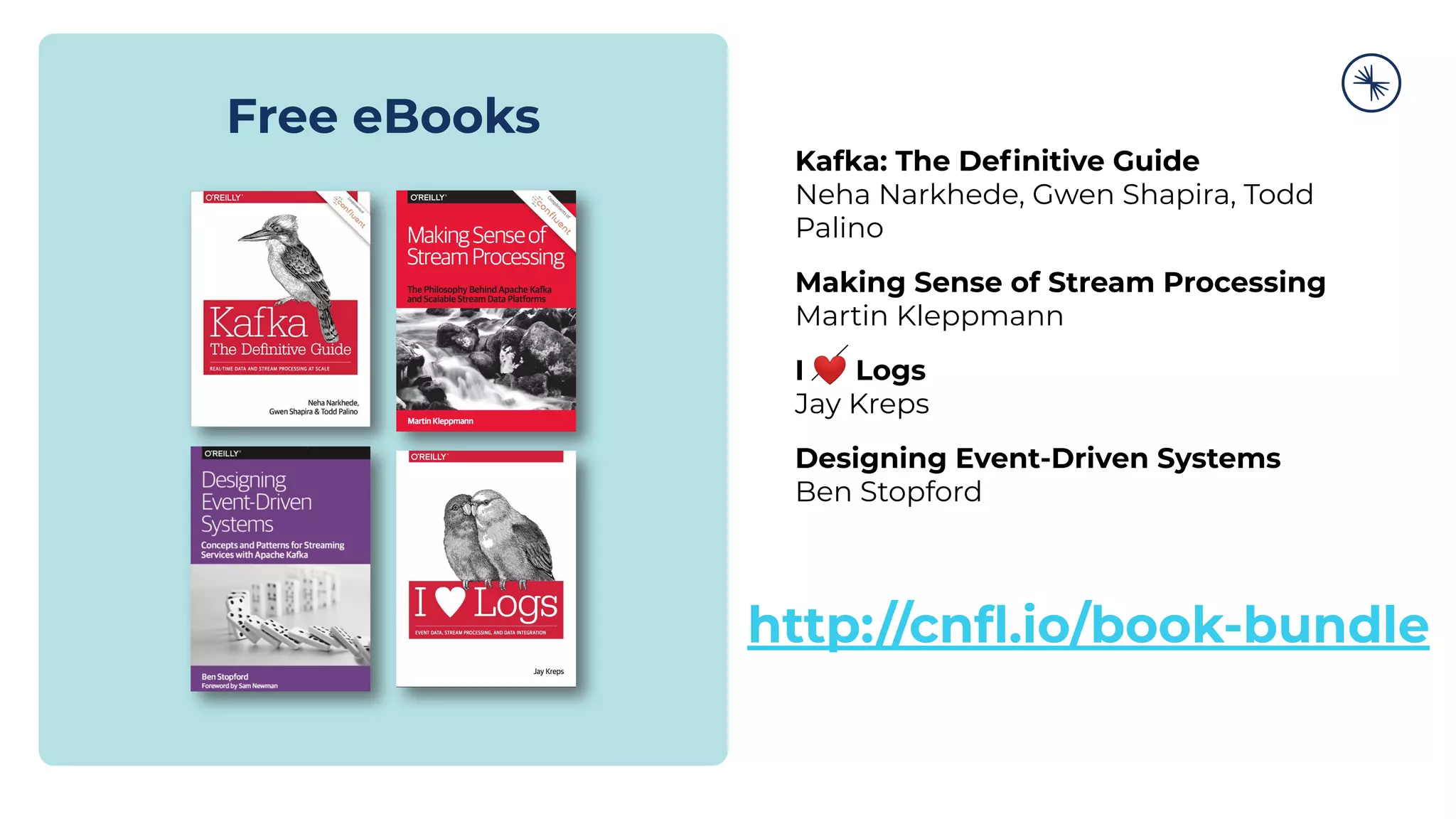 Free eBooks
Kafka: The Deﬁnitive Guide
Neha Narkhede, Gwen Shapira, Todd
Palino
Making Sense of Stream Processing
Martin Kleppmann
I ❤ Logs
Jay Kreps
Designing Event-Driven Systems
Ben Stopford
http://cnﬂ.io/book-bundle
 