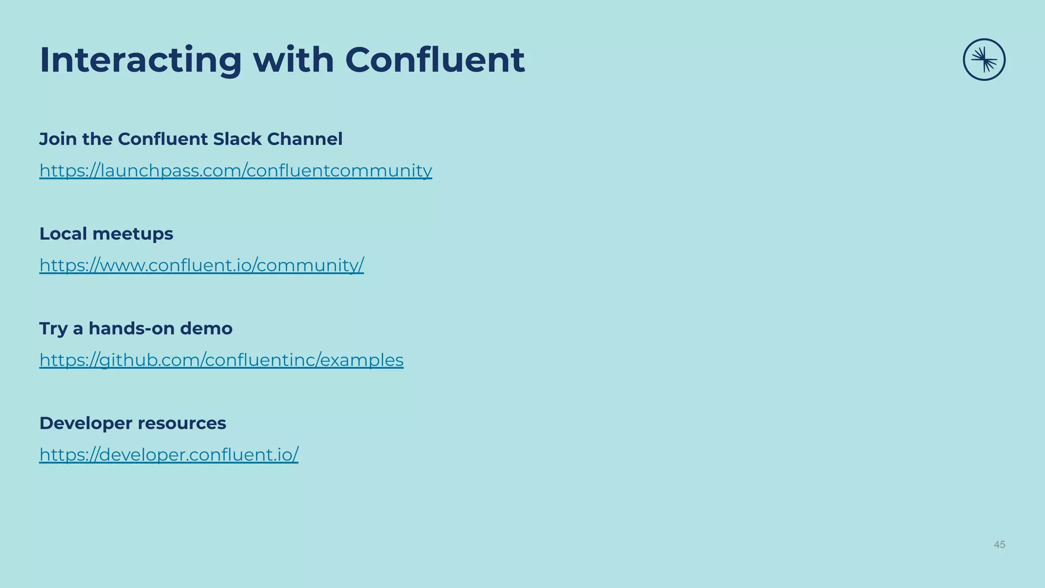 Interacting with Conﬂuent
45
Join the Conﬂuent Slack Channel
https://launchpass.com/conﬂuentcommunity
Local meetups
https://www.conﬂuent.io/community/
Try a hands-on demo
https://github.com/conﬂuentinc/examples
Developer resources
https://developer.conﬂuent.io/
 