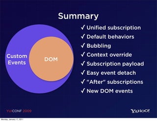 Summary
                                    ✓ Unified subscription
                                    ✓ Default behaviors
                                    ✓ Bubbling
     Custom                         ✓ Context override
                           DOM
     Events                         ✓ Subscription payload
                                    ✓ Easy event detach
                                    ✓ "After" subscriptions
                                    ✓ New DOM events

     YUICONF 2009

Monday, January 17, 2011
 