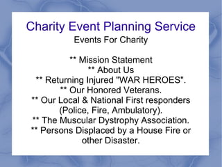Charity Event Planning Service
          Events For Charity

          ** Mission Statement
               ** About Us
 ** Returning Injured "WAR HEROES".
       ** Our Honored Veterans.
** Our Local & National First responders
       (Police, Fire, Ambulatory).
** The Muscular Dystrophy Association.
** Persons Displaced by a House Fire or
             other Disaster.
 