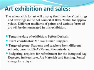 Art exhibition and sales:
The school club for art will display their members’ paintings
and drawings in the Art council at BabarMahal for approx
7 days. Different mediums of paints and various forms of
art will be demonstrated in this exhibition.
Tentative date of exhibition: Before Dashain
Event coordinator: Mr. Raj Kumar Prajapati
Targeted group: Students and teachers from different
schools, parents, EX-AVMs and the outsiders.
Budgeting: requires for refreshment for the inaugural day,
Expected invitees: 250, Art Materials and framing, Rental
charge for 7 days.
 