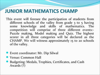 JUNIOR MATHEMATICS CHAMP
This event will foresee the participation of students from
different schools of the valley from grade 3 to 5 having
some knowledge and skills of mathematics. The
competition will comprise of three different events:-
Puzzle making, Model making and Quiz. The highest
scorer in all three categories will be declared as the
CHAMP. We will witness approximately 15 to 20 schools
of the valley.
 Event coordinator: Mr. Dip Silwal
 Venue: Common Hall
 Budgeting: Medals, Trophies, Certificates, and Cash
Awards (?)
 