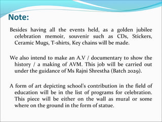 Note:
Besides having all the events held, as a golden jubilee
celebration memoir, souvenir such as CDs, Stickers,
Ceramic Mugs, T-shirts, Key chains will be made.
We also intend to make an A.V / documentary to show the
history / a making of AVM. This job will be carried out
under the guidance of Ms Rajni Shrestha (Batch 2029).
A form of art depicting school’s contribution in the field of
education will be in the list of programs for celebration.
This piece will be either on the wall as mural or some
where on the ground in the form of statue.
 