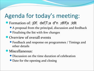 Agenda for today’s meeting:
Formation of: : { ] ; " ; / ] ;j0f dxf T a d n df f x ldlt
A proposal from the principal, discussion and feedback
Finalising the list with few changes
Overview of overall events
Feedback and response on programmes / Timings and
other details
Miscellaneous:
Discussion on the time duration of celebration
Date for the opening and closing
 