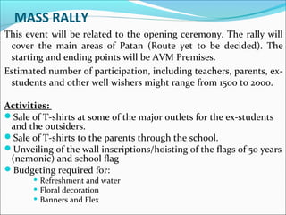 MASS RALLY
This event will be related to the opening ceremony. The rally will
cover the main areas of Patan (Route yet to be decided). The
starting and ending points will be AVM Premises.
Estimated number of participation, including teachers, parents, ex-
students and other well wishers might range from 1500 to 2000.
Activities:
Sale of T-shirts at some of the major outlets for the ex-students
and the outsiders.
Sale of T-shirts to the parents through the school.
Unveiling of the wall inscriptions/hoisting of the flags of 50 years
(nemonic) and school flag
Budgeting required for:
 Refreshment and water
 Floral decoration
 Banners and Flex
 