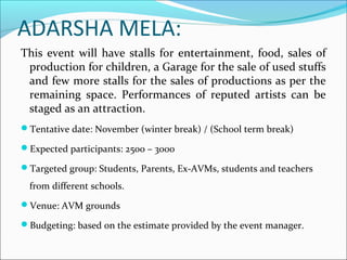 ADARSHA MELA:
This event will have stalls for entertainment, food, sales of
production for children, a Garage for the sale of used stuffs
and few more stalls for the sales of productions as per the
remaining space. Performances of reputed artists can be
staged as an attraction.
Tentative date: November (winter break) / (School term break)
Expected participants: 2500 – 3000
Targeted group: Students, Parents, Ex-AVMs, students and teachers
from different schools.
Venue: AVM grounds
Budgeting: based on the estimate provided by the event manager.
 