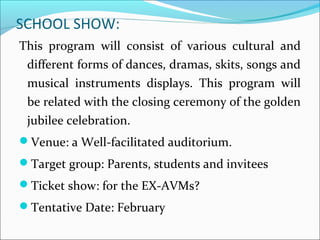 SCHOOL SHOW:
This program will consist of various cultural and
different forms of dances, dramas, skits, songs and
musical instruments displays. This program will
be related with the closing ceremony of the golden
jubilee celebration.
Venue: a Well-facilitated auditorium.
Target group: Parents, students and invitees
Ticket show: for the EX-AVMs?
Tentative Date: February
 