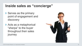 Inside sales as “concierge”
›
›

Serves as the primary
point of engagement and
discovery
Acts as a metaphorical
―sherpa‖ to the buyer
throughout their sales
journey

© 2013 Forrester Research, Inc. Reproduction Prohibited

25

 