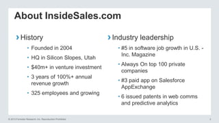 About InsideSales.com
› History
• Founded in 2004
• HQ in Silicon Slopes, Utah
• $40m+ in venture investment

• 3 years of 100%+ annual
revenue growth
• 325 employees and growing

© 2013 Forrester Research, Inc. Reproduction Prohibited

› Industry leadership
• #5 in software job growth in U.S. Inc. Magazine
• Always On top 100 private
companies

• #3 paid app on Salesforce
AppExchange
• 6 issued patents in web comms
and predictive analytics
3

 