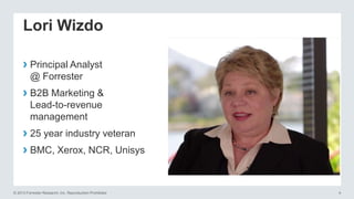 Lori Wizdo
› Principal Analyst
@ Forrester

› B2B Marketing &
Lead-to-revenue
management

› 25 year industry veteran
› BMC, Xerox, NCR, Unisys

© 2013 Forrester Research, Inc. Reproduction Prohibited

4

 
