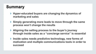 › Hyper-educated buyers are changing the dynamics of
marketing and sales

› Simply generating more leads to move through the same
process won’t change the results

› Aligning the selling process to the buyer’s journey
through inside sales as a “concierge service” is essential

› Inside sales needs predictive technology, new forms of
motivation and multiple communications tools in order to
succeed

 