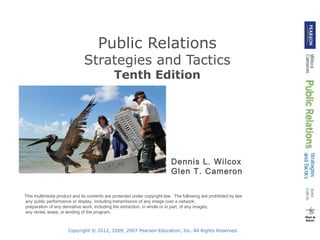 Public Relations

Strategies and Tactics
Tenth Edition

Dennis L. Wilcox
Glen T. Cameron
This multimedia product and its contents are protected under copyright law. The following are prohibited by law:
•any public performance or display, including transmission of any image over a network;
•preparation of any derivative work, including the extraction, in whole or in part, of any images;
•any rental, lease, or lending of the program.

Copyright © 2012, 2009, 2007 Pearson Education, Inc. All Rights Reserved.

 