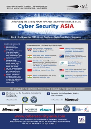 GROUP AND REGIONAL DISCOUNTS ARE AVAILABLE FOR
         SERVING MILITARY, GOVERNMENT AND PUBLIC SECTOR




•                 Introducing the leading forum for Cyber Security Professionals in Asia

                               Cyber Security ASIA
                 9th & 10th November 2011, Grand Copthorne Waterfront Hotel, Singapore


    CONFERENCE HIGHLIGHTS:
                                      OUR INTERNATIONAL LINE-UP OF SPEAKERS INCLUDES:
    C ase studies from
      International Cyber
                                             Wing Commander Tom Parkhouse,                            Iftekharul Bashar, Senior Analyst,
        Commands
                                             Cyber Security Strategy Staff Officer,                   International Centre for Political
    Y   our chance to assess how
        Cyber Terrorism and
                                             Ministry of Defence, UK                                  Violence and Terrorism Research,
                                                                                                      Singapore
        Radicalisation through
        social networking is being           Major (Ret’d) Manik M Jolly, Commander                   Michael Rothery, First Assistant
        used across Asia Pacific                                                                      Secretary, National Security Resilience
                                             Cyber Security Cell, Indian Army
                                                                                                      Division, Australian Government
    B   e involved in our
        interactive panel                    Dr Goh Shen Tat, Assistant Department
        discussions and working              Head, Cryptography and Security Research                       Bernie Trudel, Chairman,
        groups and get your                  Group, Institute for Infocomm Research                         Asia Cloud Computing
        opinion across to the                (I2R), Agency for Science Technology and                       Association
        people that matter                   Research (A*STAR), Singapore
    E   nter into sessions focusing
        on National Capabilities             Xundi Zhang, Founder, XFocus, China                      Sazali Sukardi, Head, Strategic Policy
        and Protecting Critical                                                                       Research, CyberSecurity Malaysia
        National Infrastructure

    R   each out and network
        with your industry peers             Neelabh Rai, Independent Cyber Security                  Ammar Jaffri, Chief Executive, Pakistan
                                                                                                      Information Security Association
        and leave having forged              Researcher, Cyber Cops, India
        new working relationships                                                                     (PISA)
        and strengthened your
        current ones!




              PLUS ONE FULL DAY PRE-CONFERENCE WORKSHOP AND ONE FULL DAY POST-CONFERENCE WORKSHOP:

        Cyber Games and the Operational Application to                         Preparing for the Next Cyber Attack…
    A                                                                   B
        Cyber Security                                                         Friday 11th November
        Tuesday 8th November


        In Association with:                                                   In Association with:



           Lead Sponsor:                         Sponsored by:

                                                                                      Conference
                                                                                      Knowledge
                                                                                      Partners:




                       www.cybersecurity-asia.com
                   Register online and receive full information on all of SMi’s conferences
               Alternatively fax your registration to +65 664 990 94 or +44 (0) 870 9090 712 or
                                call +65 664 990 95/96 or +44 (0) 870 9090 711
 