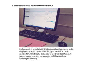 Community Volunteer Income Tax Program (CVITP)




       I volunteered to help eligible individuals who have low income and a
       simple tax situation. I was trained through a network of CVITP
       coordinators from the CRA about how to use E-file tax software. It
       was my pleasure to meet many people, and I have used my
       knowledge into reality.
 