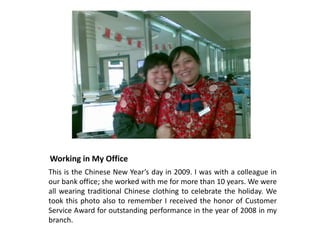 Working in My Office
This is the Chinese New Year’s day in 2009. I was with a colleague in
our bank office; she worked with me for more than 10 years. We were
all wearing traditional Chinese clothing to celebrate the holiday. We
took this photo also to remember I received the honor of Customer
Service Award for outstanding performance in the year of 2008 in my
branch.
 