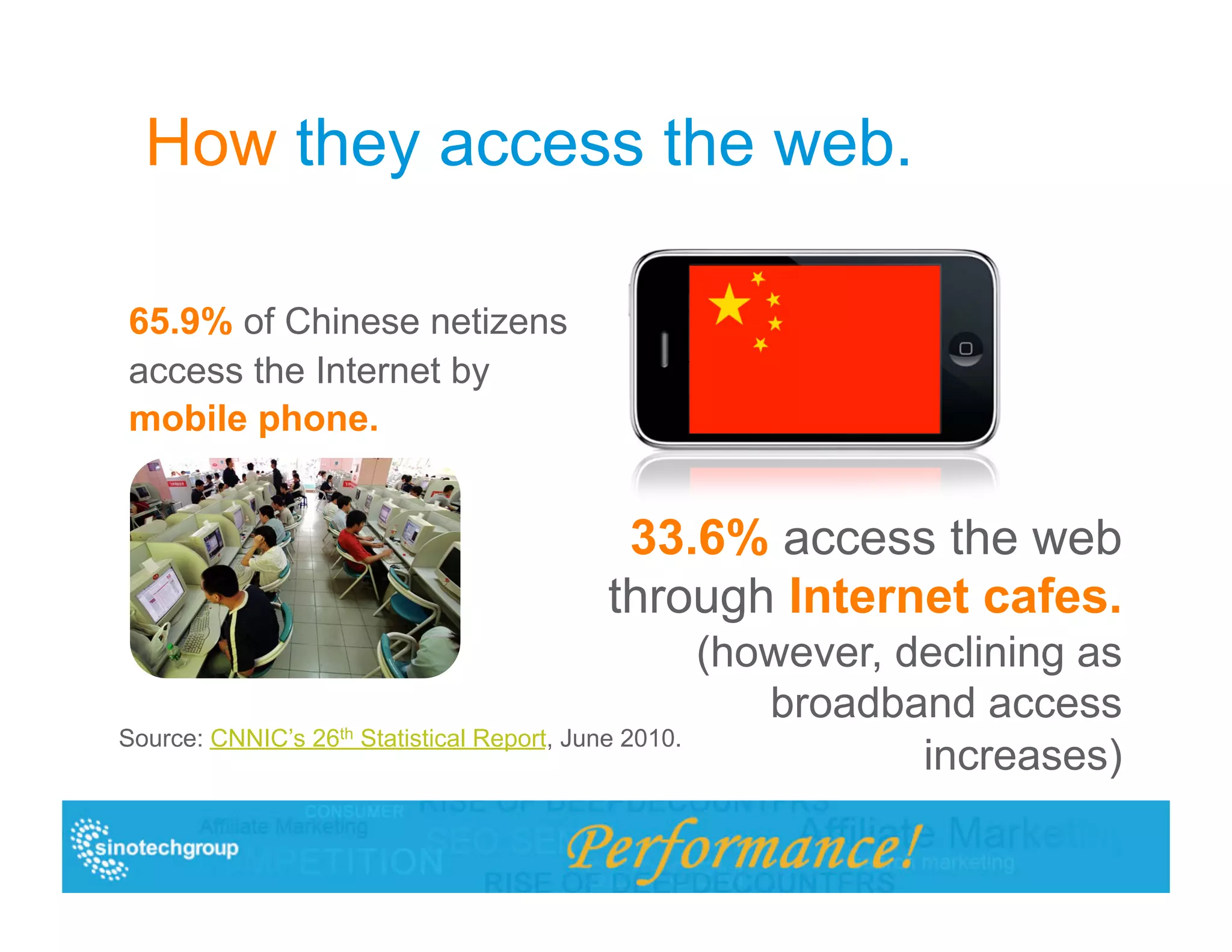 How they access the web.

65.9% of Chinese netizens
access the Internet by
mobile phone.


                                             33.6% access the web
                                            through Internet cafes.
                                                      (however, declining as
                                                         broadband access
Source: CNNIC’s 26th Statistical Report, June 2010.
                                                                 increases)
 