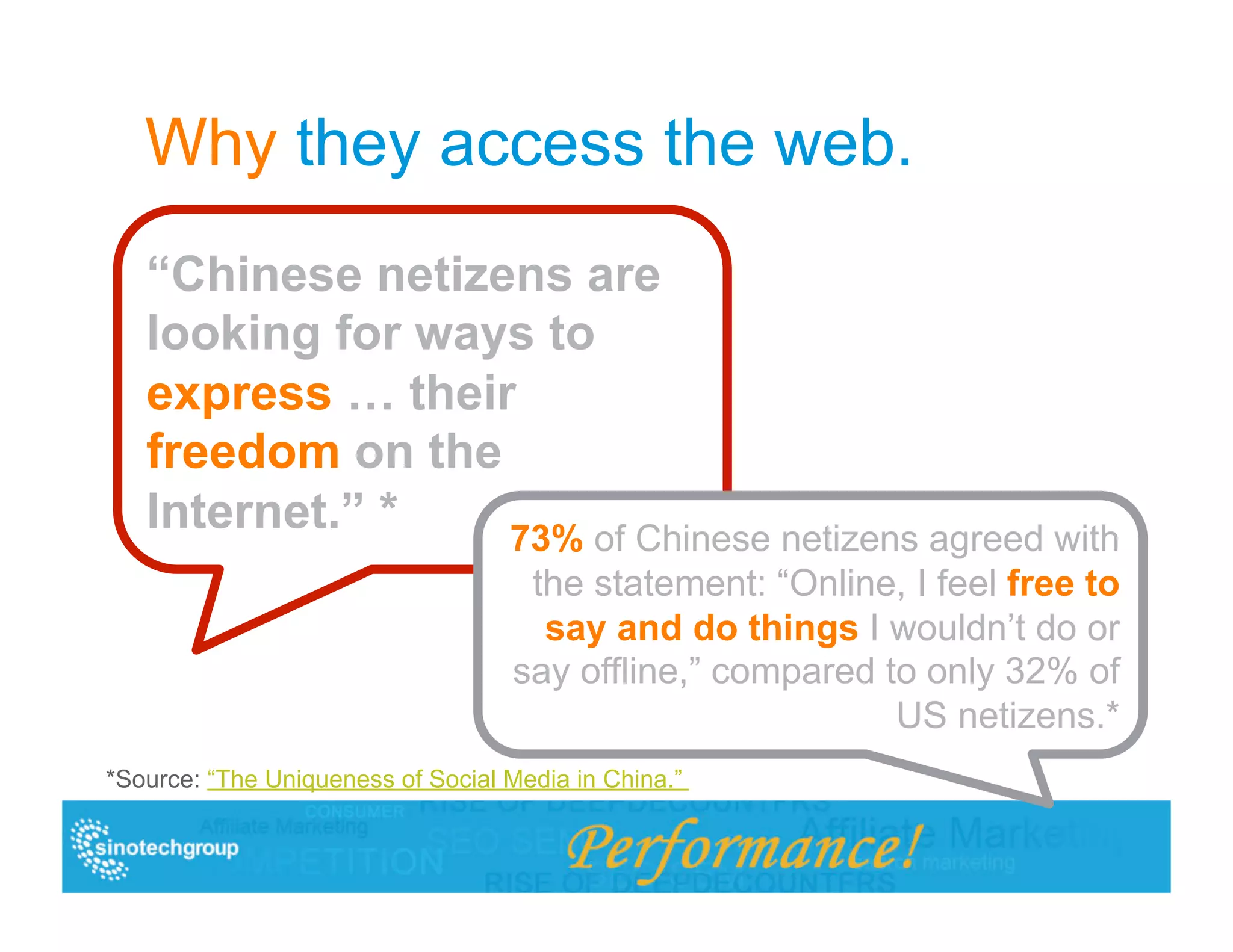 Why they access the web.
   “Chinese netizens are
   looking for ways to
   express … their
   freedom on the
   Internet.” *   73% of Chinese netizens agreed with
                                    the statement: “Online, I feel free to
                                     say and do things I wouldn’t do or
                                   say offline,” compared to only 32% of
                                                           US netizens.*
*Source: “The Uniqueness of Social Media in China.”
 