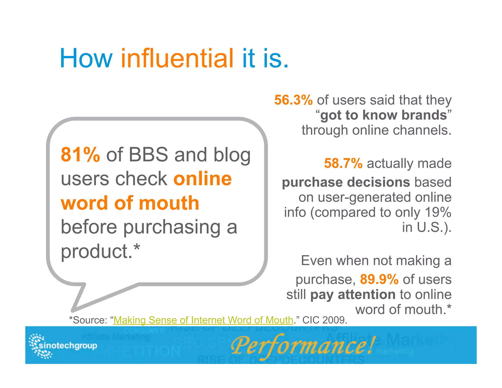 How influential it is.
                                            56.3% of users said that they
                                                   “got to know brands”
                                                through online channels.
81% of BBS and blog                                 58.7% actually made
users check online                           purchase decisions based
                                                on user-generated online
word of mouth                                info (compared to only 19%
before purchasing a                                             in U.S.).
product.*                                        Even when not making a
                                                purchase, 89.9% of users
                                              still pay attention to online
                                                           word of mouth.*
*Source: “Making Sense of Internet Word of Mouth.” CIC 2009.
 