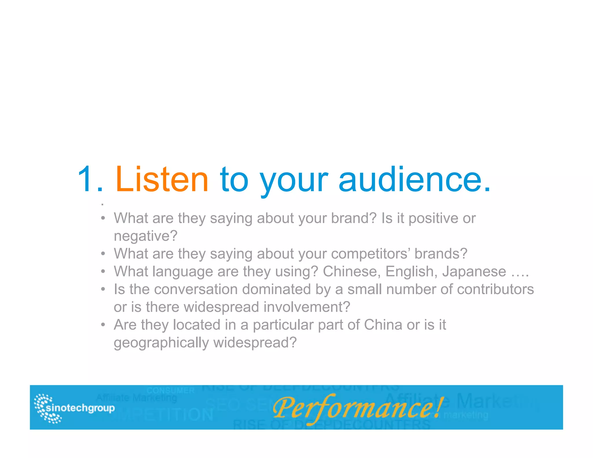 1.. Listen to your audience.
 •  What are they saying about your brand? Is it positive or
    negative?
 •  What are they saying about your competitors’ brands?
 •  What language are they using? Chinese, English, Japanese ….
 •  Is the conversation dominated by a small number of contributors
    or is there widespread involvement?
 •  Are they located in a particular part of China or is it
    geographically widespread?
 