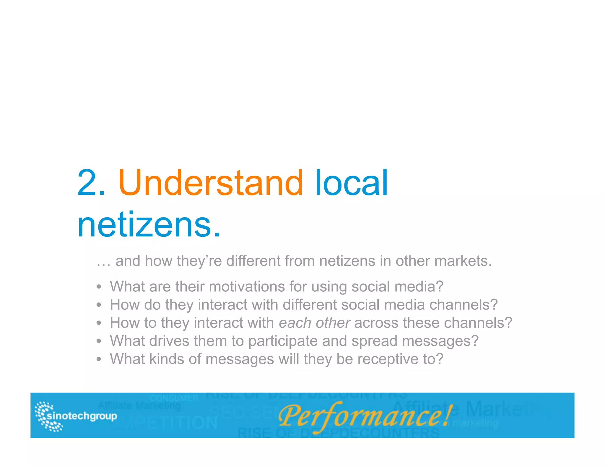 2. Understand local
netizens.
 … and how they’re different from netizens in other markets.
 •  What are their motivations for using social media?
 •  How do they interact with different social media channels?
 •  How to they interact with each other across these channels?
 •  What drives them to participate and spread messages?
 •  What kinds of messages will they be receptive to?
 