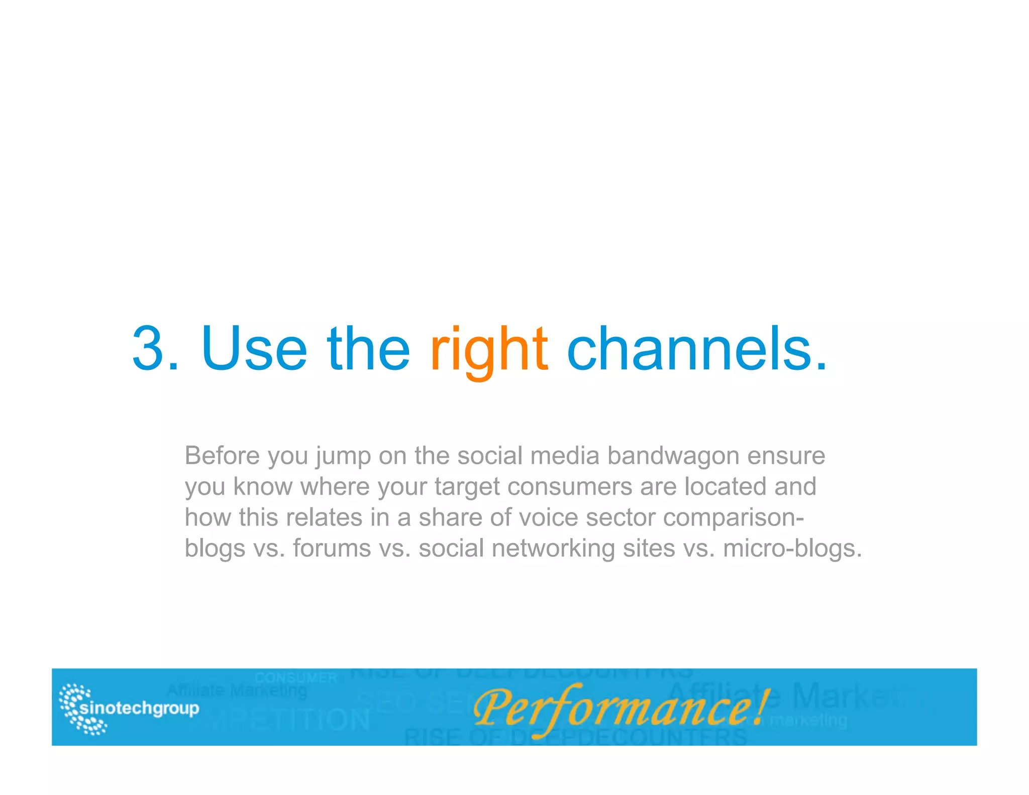 3. Use the right channels.
  Before you jump on the social media bandwagon ensure
  you know where your target consumers are located and
  how this relates in a share of voice sector comparison-
  blogs vs. forums vs. social networking sites vs. micro-blogs.
 