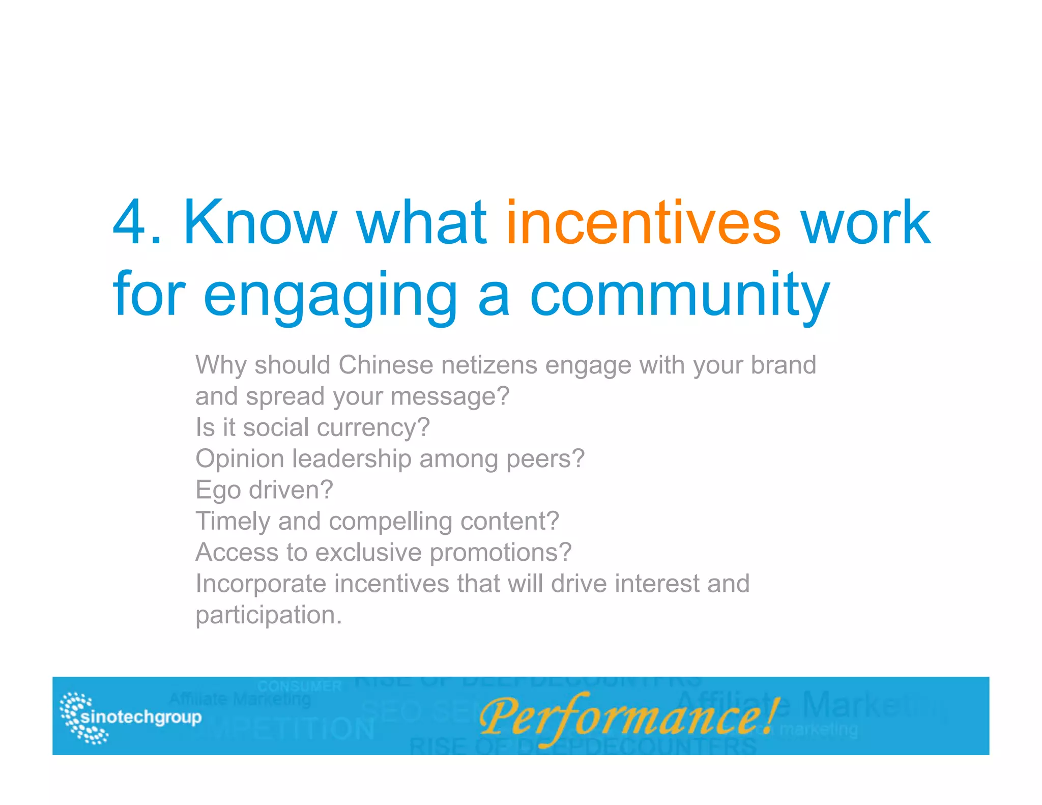 4. Know what incentives work
for engaging a community
  Why should Chinese netizens engage with your brand
  and spread your message?
  Is it social currency?
  Opinion leadership among peers?
  Ego driven?
  Timely and compelling content?
  Access to exclusive promotions?
  Incorporate incentives that will drive interest and
  participation.
 