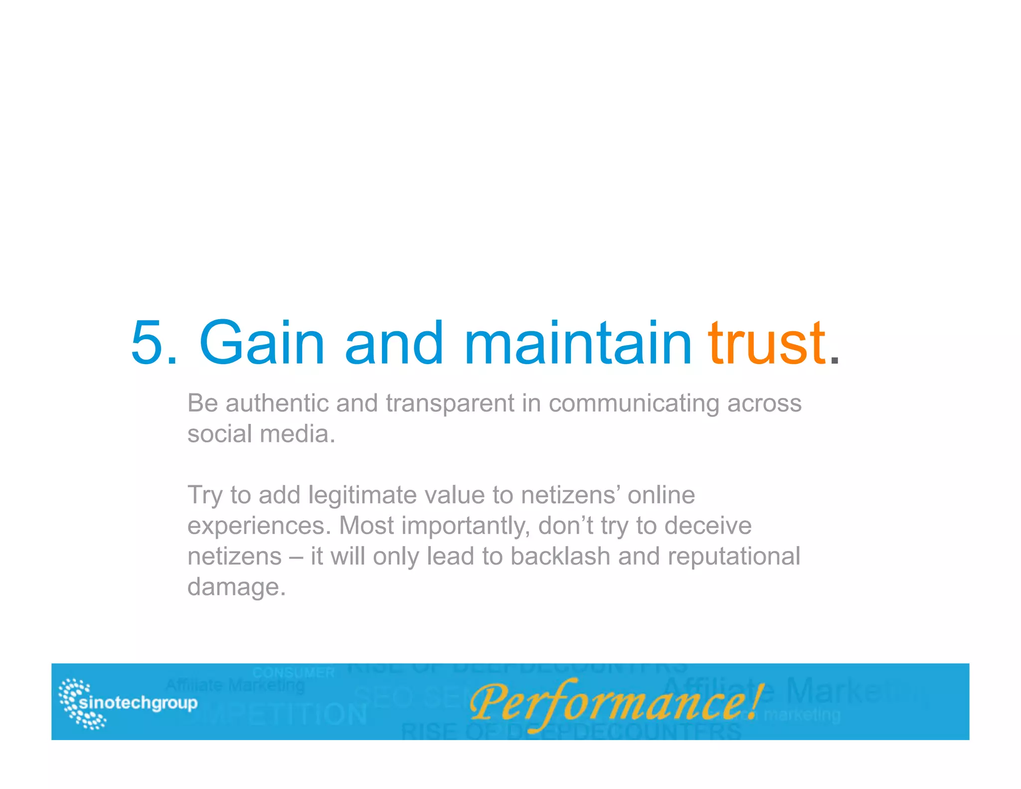 5. Gain and maintain trust.
  Be authentic and transparent in communicating across
  social media.

  Try to add legitimate value to netizens’ online
  experiences. Most importantly, don’t try to deceive
  netizens – it will only lead to backlash and reputational
  damage.
 