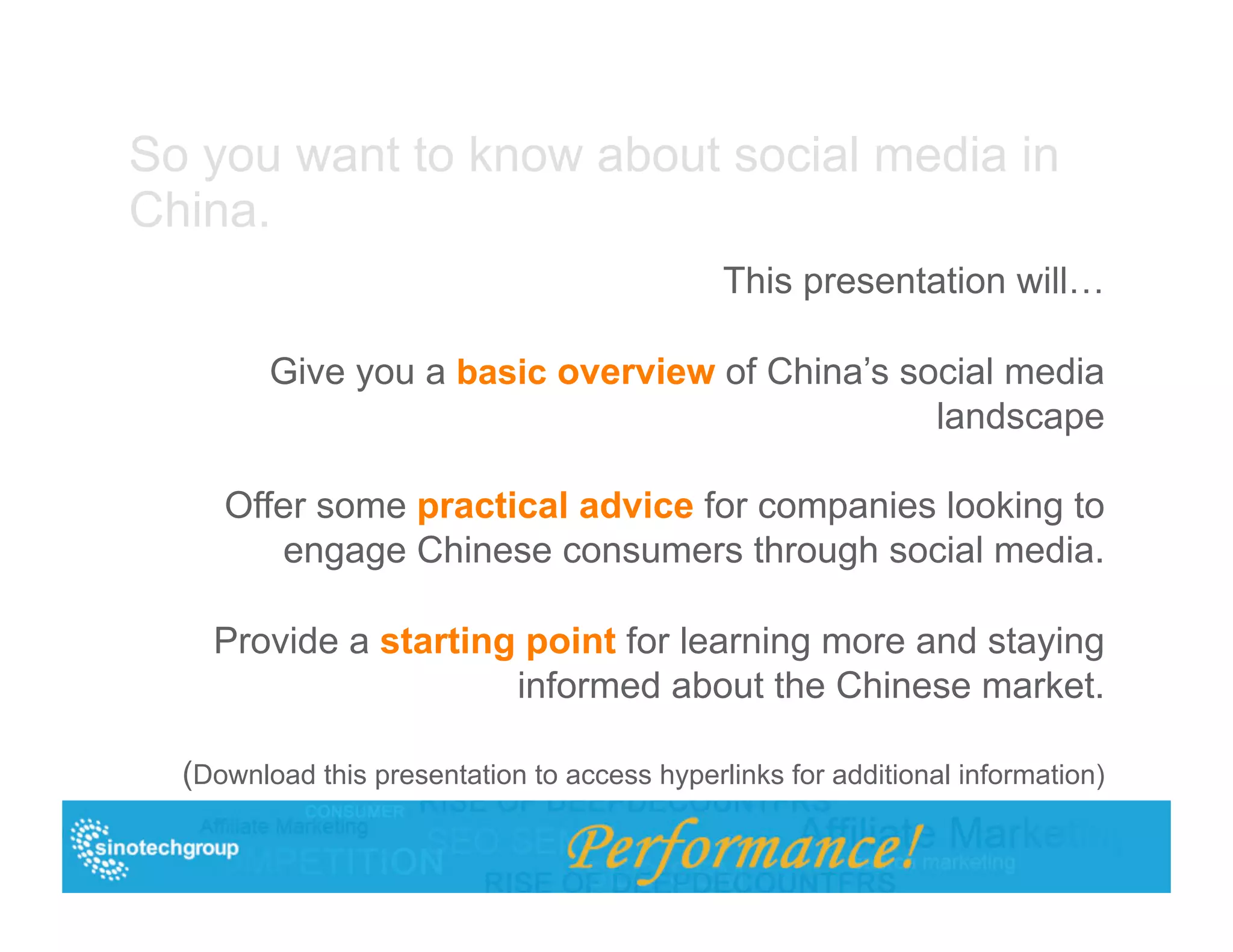 So you want to know about social media in
China.
                                              This presentation will…

         Give you a basic overview of China’s social media
                                                landscape

     Offer some practical advice for companies looking to
        engage Chinese consumers through social media.

    Provide a starting point for learning more and staying
                      informed about the Chinese market.

  (Download this presentation to access hyperlinks for additional information)
 
