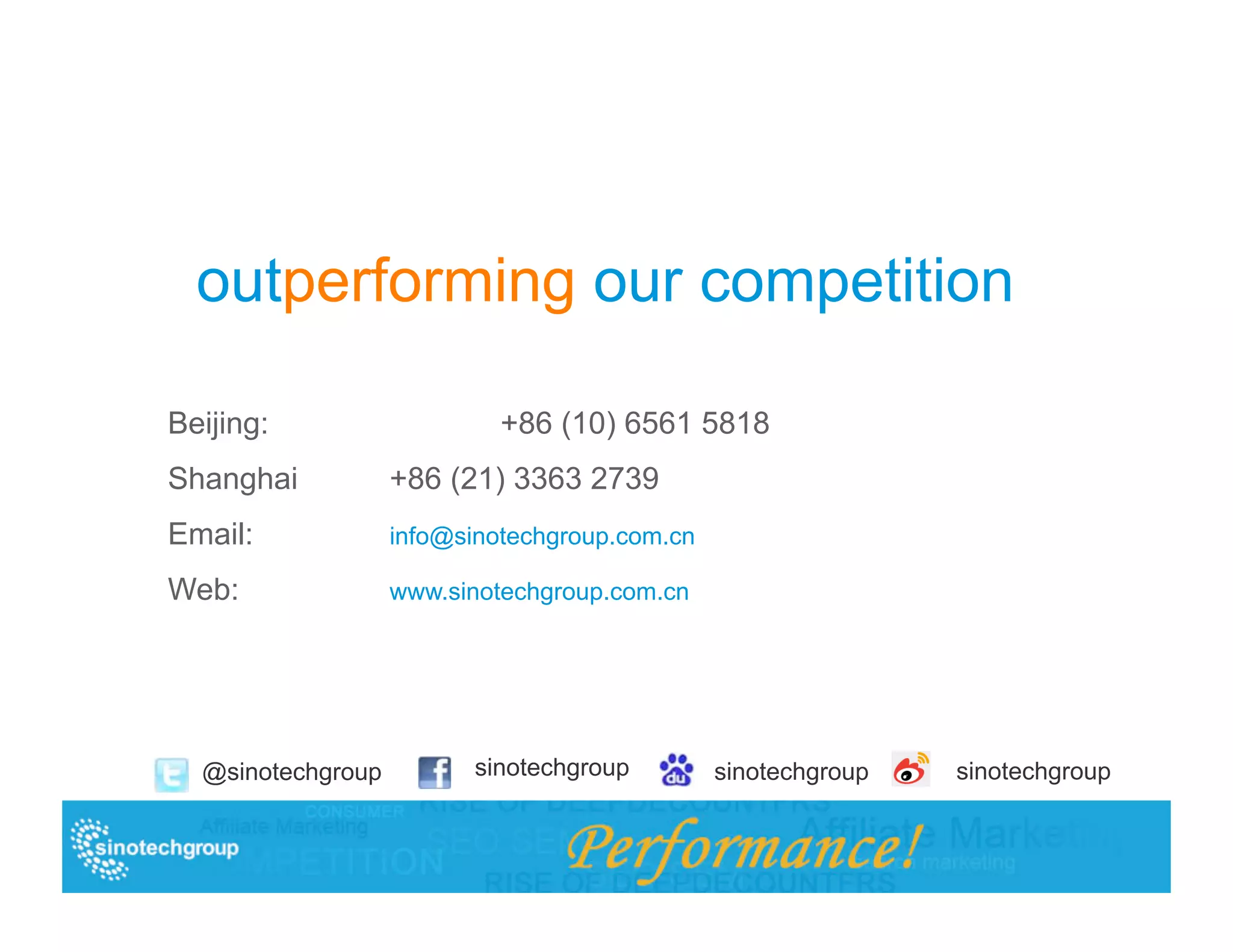 outperforming our competition

Beijing:                   +86 (10) 6561 5818
Shanghai           +86 (21) 3363 2739
Email:             info@sinotechgroup.com.cn

Web:               www.sinotechgroup.com.cn




  @sinotechgroup         sinotechgroup         sinotechgroup   sinotechgroup
 