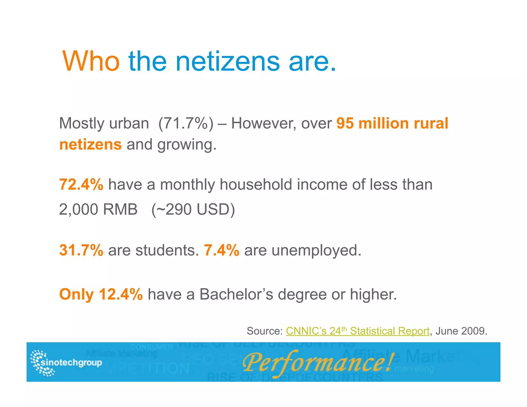 Who the netizens are.

Mostly urban (71.7%) – However, over 95 million rural
netizens and growing.

72.4% have a monthly household income of less than
2,000 RMB (~290 USD)

31.7% are students. 7.4% are unemployed.

Only 12.4% have a Bachelor’s degree or higher.

                         Source: CNNIC’s 24th Statistical Report, June 2009.
 