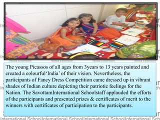 The young Picassos of all ages from 3years to 13 years painted and
created a colourful‘India’ of their vision. Nevertheless, the
participants of Fancy Dress Competition came dressed up in vibrant
shades of Indian culture depicting their patriotic feelings for the
Nation. The SavottamInternational Schoolstaff applauded the efforts
of the participants and presented prizes & certificates of merit to the
winners with certificates of participation to the participants.
 