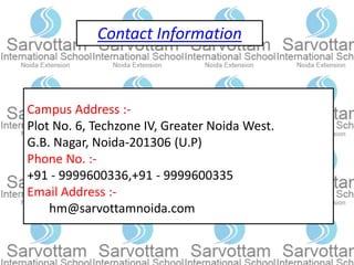 Contact Information
Campus Address :-
Plot No. 6, Techzone IV, Greater Noida West.
G.B. Nagar, Noida-201306 (U.P)
Phone No. :-
+91 - 9999600336,+91 - 9999600335
Email Address :-
hm@sarvottamnoida.com
 
