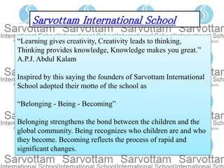 “Learning gives creativity, Creativity leads to thinking,
Thinking provides knowledge, Knowledge makes you great.”
A.P.J. Abdul Kalam
Inspired by this saying the founders of Sarvottam International
School adopted their motto of the school as
“Belonging - Being - Becoming”
Belonging strengthens the bond between the children and the
global community. Being recognizes who children are and who
they become. Becoming reflects the process of rapid and
significant changes.
Sarvottam International School
 