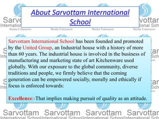About Sarvottam International
School
Sarvottam International School has been founded and promoted
by the United Group, an Industrial house with a history of more
than 60 years. The industrial house is involved in the business of
manufacturing and marketing state of art Kitchenware used
globally. With our exposure to the global community, diverse
traditions and people, we firmly believe that the coming
generation can be empowered socially, morally and ethically if
focus is enforced towards:
Excellence:-That implies making pursuit of quality as an attitude.
 