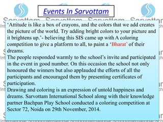 Events In Sarvottam
‘Attitude is like a box of crayons, and the colors that we add creates
the picture of the world. Try adding bright colors to your picture and
it brightens up.’- believing this SIS came up with A coloring
competition to give a platform to all, to paint a ‘Bharat’ of their
dreams.
The people responded warmly to the school’s invite and participated
in the event in good number. On this occasion the school not only
honoured the winners but also applauded the efforts of all the
participants and encouraged them by presenting certificates of
participation.
Drawing and coloring is an expression of untold happiness and
dreams. Sarvottam International School along with their knowledge
partner Bachpan Play School conducted a coloring competition at
Sector 72, Noida on 29th November, 2014.
 