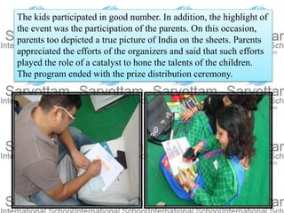 The kids participated in good number. In addition, the highlight of
the event was the participation of the parents. On this occasion,
parents too depicted a true picture of India on the sheets. Parents
appreciated the efforts of the organizers and said that such efforts
played the role of a catalyst to hone the talents of the children.
The program ended with the prize distribution ceremony.
 