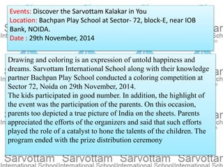 Events: Discover the Sarvottam Kalakar in You
Location: Bachpan Play School at Sector- 72, block-E, near IOB
Bank, NOIDA.
Date : 29th November, 2014
Drawing and coloring is an expression of untold happiness and
dreams. Sarvottam International School along with their knowledge
partner Bachpan Play School conducted a coloring competition at
Sector 72, Noida on 29th November, 2014.
The kids participated in good number. In addition, the highlight of
the event was the participation of the parents. On this occasion,
parents too depicted a true picture of India on the sheets. Parents
appreciated the efforts of the organizers and said that such efforts
played the role of a catalyst to hone the talents of the children. The
program ended with the prize distribution ceremony
 